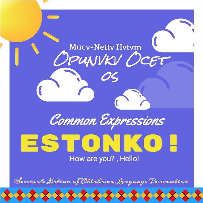 Estonko! Mucv-Nettv Hvtvm Opunvkv Ocet os!Picture of a Graphic Banner of clouds and a son. Picture says:
Mucv-Nettv Hvtvm
OPUNVKV OCET
OS
Common Expressions
ESTONKO!
How are you? , Hello !
Seminole Nation of Oklahoma Language Preservation