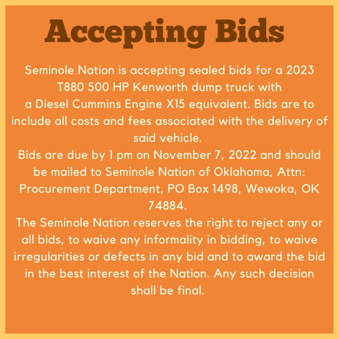 Ad that says:
Accepting Bids 
Seminole Nation is accepting sealed bids for a 2023 T880 500 HP Kenworth dump truck with a Diesel Cummings Engine X15 equivalent. Bids are to include all costs and fees associated with the delivery of said vehicle.
Bids are due by 1 pm on November 7, 2022 and should be mailed to Seminole Nation of Oklahoma, Att:
Procurement Department, PO Box 1498, Wewoka, OK 74884.
The Seminole Nation reserves the right to reject any or all bids, to waive any informality in bidding, to waive irregularities or defects in any bid and to award the bid in the best interest of the Nation. Any such decisions shall be final.